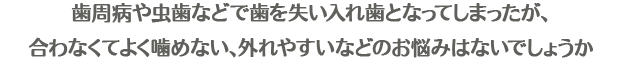 歯周病や虫歯などで歯を失い入れ歯となってしまったが、合わなくてよく噛めない、外れやすいなどのお悩みはないでしょうか・・・