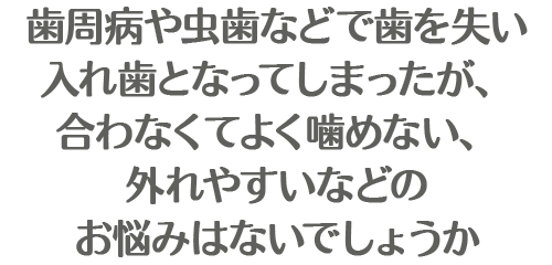 歯周病や虫歯などで歯を失い入れ歯となってしまったが、合わなくてよく噛めない、外れやすいなどのお悩みはないでしょうか・・・